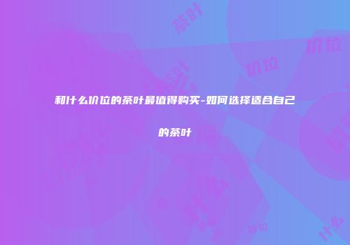 和什么价位的茶叶最值得购买-如何选择适合自己的茶叶