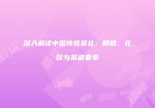 深入解读中国传统茶礼：精髓、礼仪与茶道要素