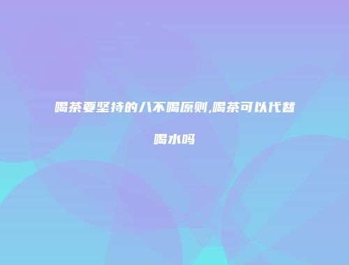 喝茶要坚持的八不喝原则,喝茶可以代替喝水吗