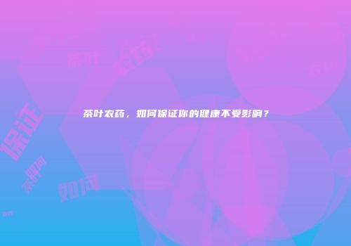 茶叶农药，如何保证你的健康不受影响？