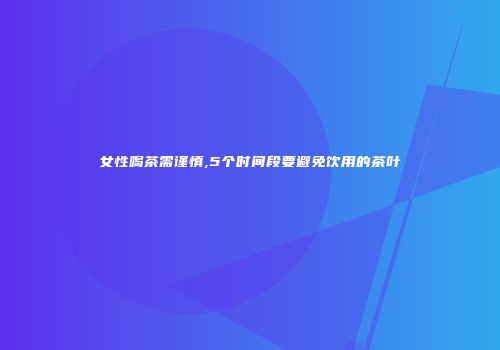 女性喝茶需谨慎,5个时间段要避免饮用的茶叶
