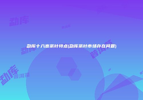 勐库十八寨茶叶特点(勐库茶叶市场存在问题)