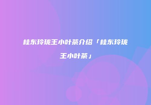 桂东玲珑王小叶茶介绍「桂东玲珑王小叶茶」