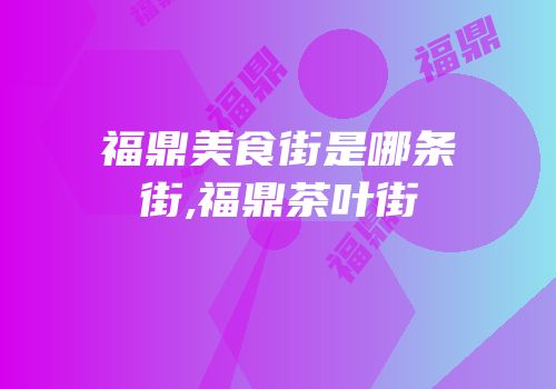 福鼎美食街是哪条街,福鼎茶叶街