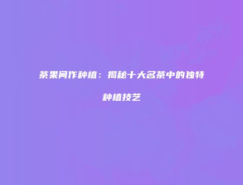 茶果间作种植：揭秘十大名茶中的独特种植技艺