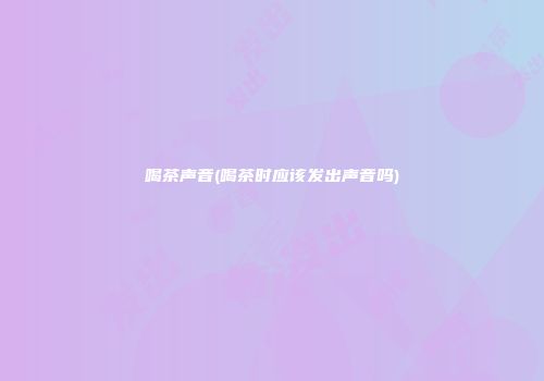 喝茶声音(喝茶时应该发出声音吗)