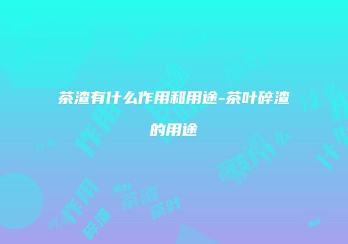 茶渣有什么作用和用途-茶叶碎渣的用途