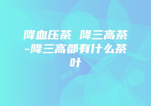 降血压茶 降三高茶-降三高都有什么茶叶