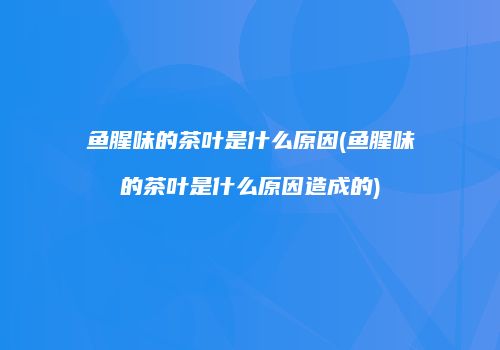 鱼腥味的茶叶是什么原因(鱼腥味的茶叶是什么原因造成的)