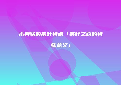 本身路的茶叶特点「茶叶之路的特殊意义」