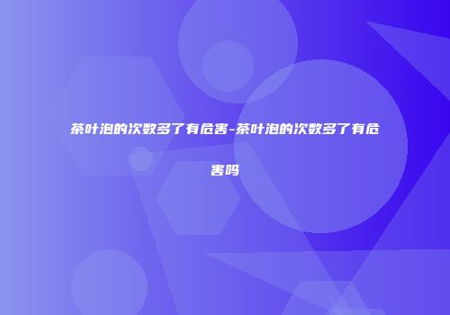 茶叶泡的次数多了有危害-茶叶泡的次数多了有危害吗
