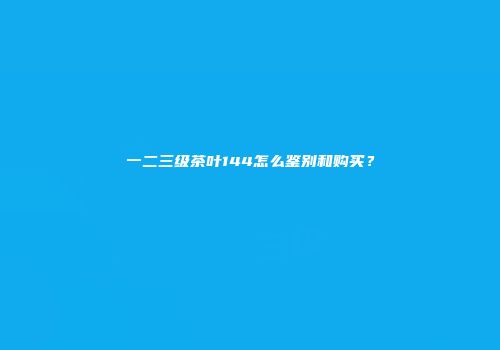 一二三级茶叶144怎么鉴别和购买？
