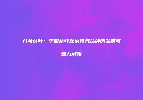 八马茶叶：中国茶叶连锁领先品牌的品质与魅力解析