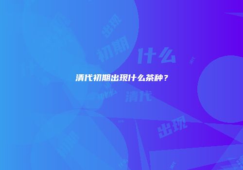 清代初期出现什么茶种？