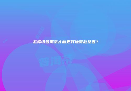 怎样切普洱茶才能更好地释放茶香？