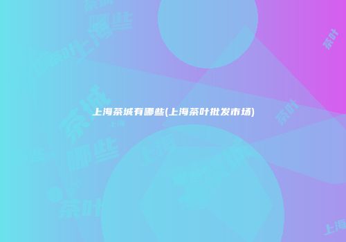 上海茶城有哪些(上海茶叶批发市场)