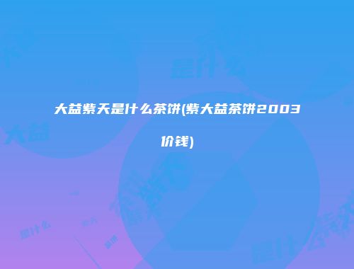 大益紫天是什么茶饼(紫大益茶饼2003价钱)
