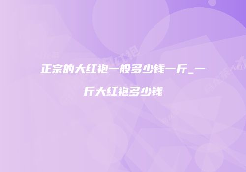 正宗的大红袍一般多少钱一斤_一斤大红袍多少钱