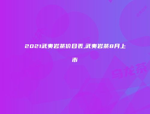 2021武夷岩茶价目表,武夷岩茶8月上市
