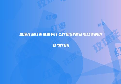 玫瑰花泡红枣水喝有什么作用(玫瑰花泡红枣的功效与作用)