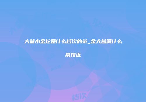 大益小金坨是什么档次的茶_金大益喝什么茶接近