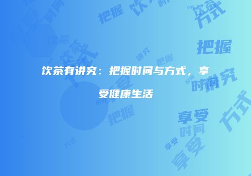 饮茶有讲究：把握时间与方式，享受健康生活