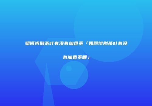 如何辨别茶叶有没有加色素「如何辨别茶叶有没有加色素呢」