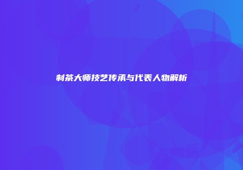 制茶大师技艺传承与代表人物解析