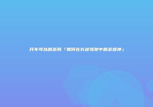 开车可以喝茶吗「如何在长途驾驶中喝茶提神」