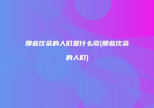那些饮茶的人们是什么歌(那些饮茶的人们)