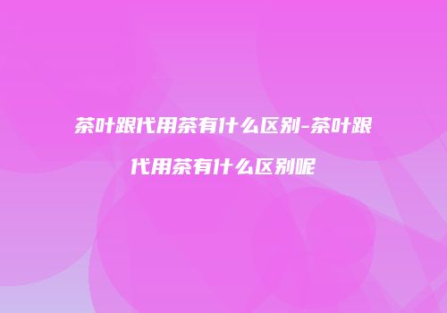 茶叶跟代用茶有什么区别-茶叶跟代用茶有什么区别呢