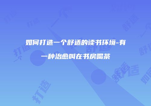 如何打造一个舒适的读书环境-有一种治愈叫在书房喝茶