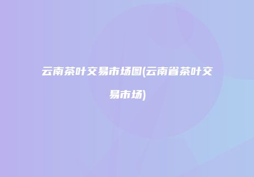 云南茶叶交易市场图(云南省茶叶交易市场)