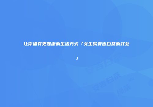 让你拥有更健康的生活方式「女生喝安吉白茶的好处」