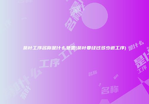 茶叶工序名称是什么意思(茶叶要经过多少道工序)