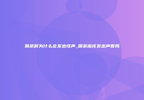 喝茶时为什么会发出怪声_喝茶应该发出声音吗
