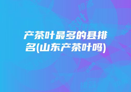 产茶叶最多的县排名(山东产茶叶吗)