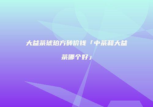 大益茶琥珀方砖价钱「中茶和大益茶哪个好」