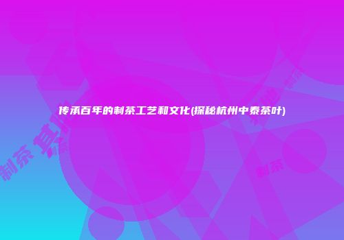传承百年的制茶工艺和文化(探秘杭州中泰茶叶)