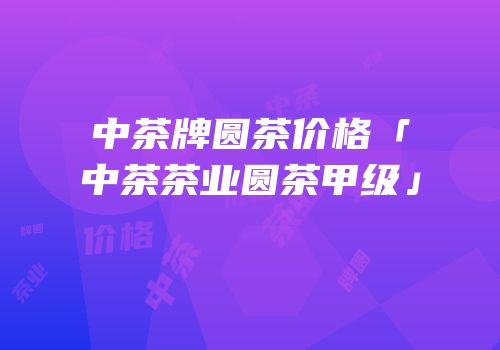 中茶牌圆茶价格「中茶茶业圆茶甲级」