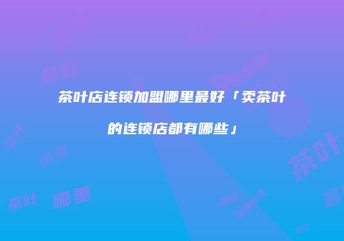 茶叶店连锁加盟哪里最好「卖茶叶的连锁店都有哪些」