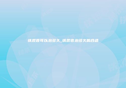 铁观音可以泡多久_铁观音泡多久喝合适
