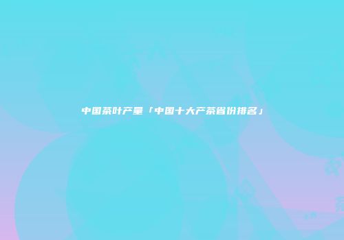 中国茶叶产量「中国十大产茶省份排名」