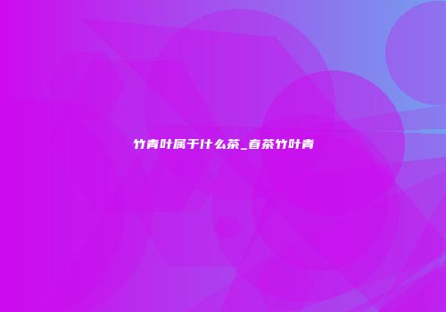 竹青叶属于什么茶_春茶竹叶青