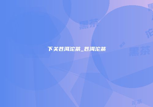 下关苍洱沱茶_苍洱沱茶