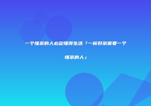 一个懂茶的人必定懂得生活「一杯好茶需要一个懂茶的人」