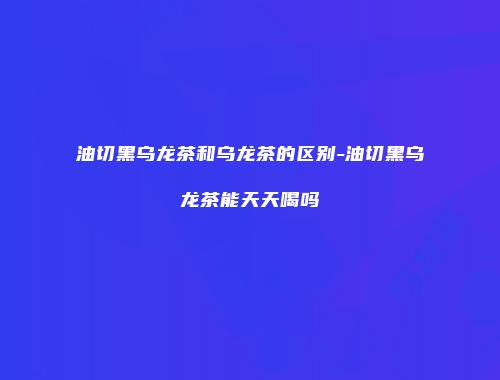 油切黑乌龙茶和乌龙茶的区别-油切黑乌龙茶能天天喝吗
