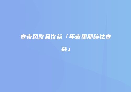 寒夜风吹且饮茶「年夜里那碗祛寒茶」
