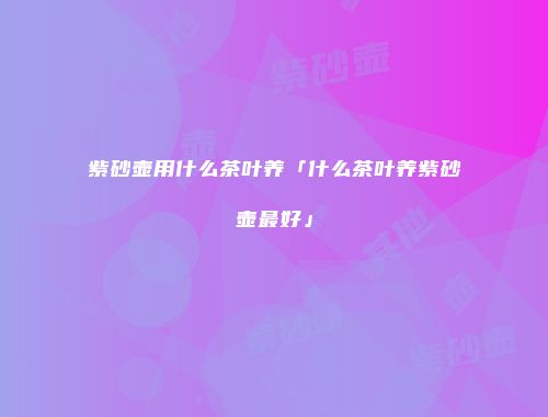 紫砂壶用什么茶叶养「什么茶叶养紫砂壶最好」