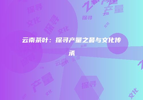 云南茶叶：探寻产量之最与文化传承
